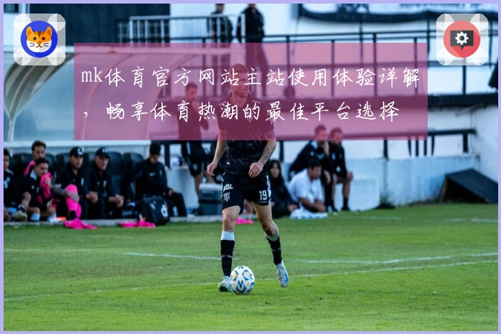 mk体育官方网站主站使用体验详解，畅享体育热潮的最佳平台选择
